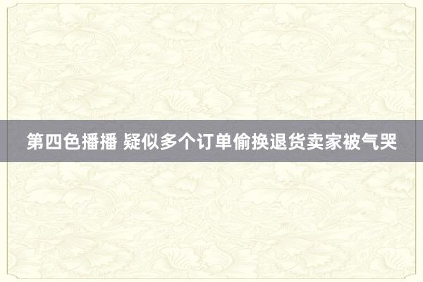 第四色播播 疑似多个订单偷换退货卖家被气哭