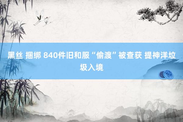 黑丝 捆绑 840件旧和服“偷渡”被查获 提神洋垃圾入境