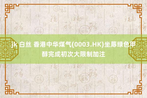 jk 白丝 香港中华煤气(0003.HK)坐蓐绿色甲醇完成初次大限制加注