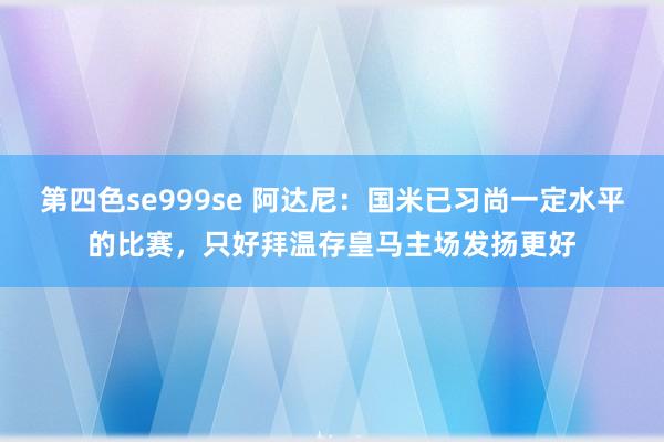 第四色se999se 阿达尼:国米已习尚一定水平的比赛,只好拜温存皇马主场发扬更好