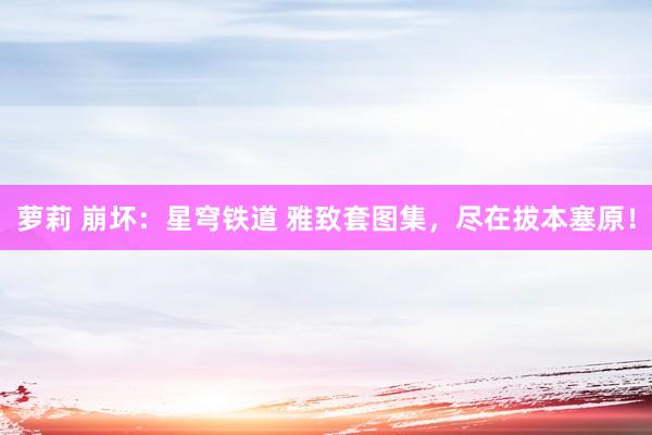 萝莉 崩坏:星穹铁道 雅致套图集,尽在拔本塞原!