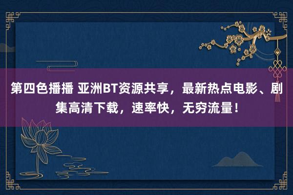 第四色播播 亚洲BT资源共享,最新热点电影、剧集高清下载,速率快,无穷流量!