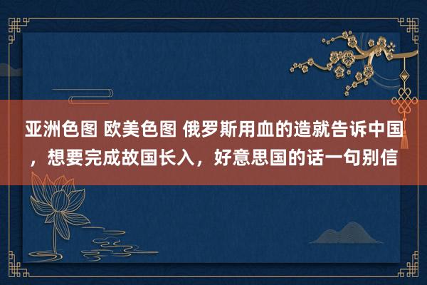 亚洲色图 欧美色图 俄罗斯用血的造就告诉中国，想要完成故国长入，好意思国的话一句别信