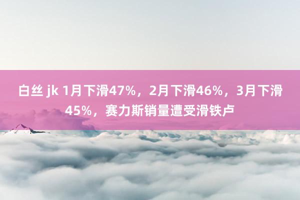 白丝 jk 1月下滑47%，2月下滑46%，3月下滑45%，赛力斯销量遭受滑铁卢