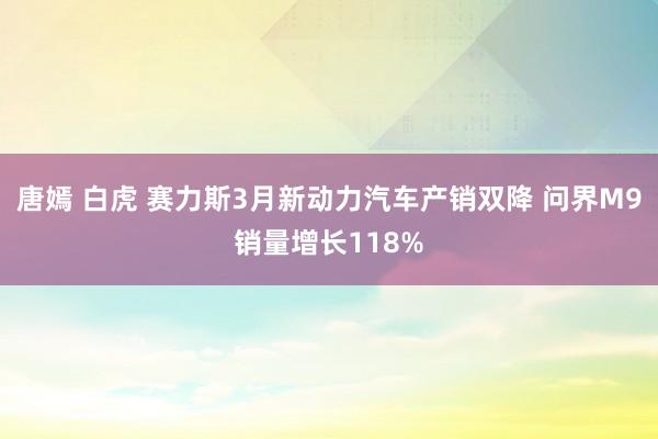 唐嫣 白虎 赛力斯3月新动力汽车产销双降 问界M9销量增长118%