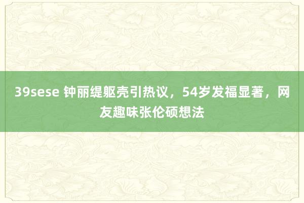 39sese 钟丽缇躯壳引热议,54岁发福显著,网友趣味张伦硕想法