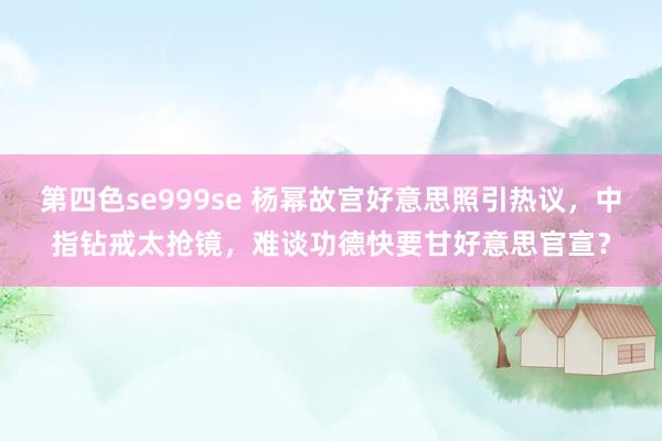 第四色se999se 杨幂故宫好意思照引热议,中指钻戒太抢镜,难谈功德快要甘好意思官宣?