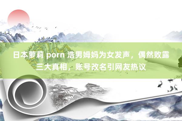 日本萝莉 porn 浩男姆妈为女发声,偶然败露三大真相,账号改名引网友热议