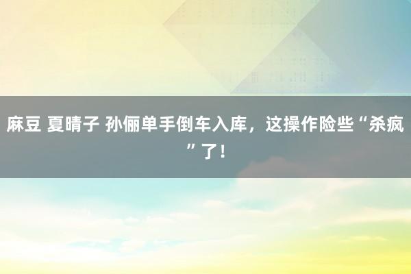 麻豆 夏晴子 孙俪单手倒车入库，这操作险些“杀疯”了！