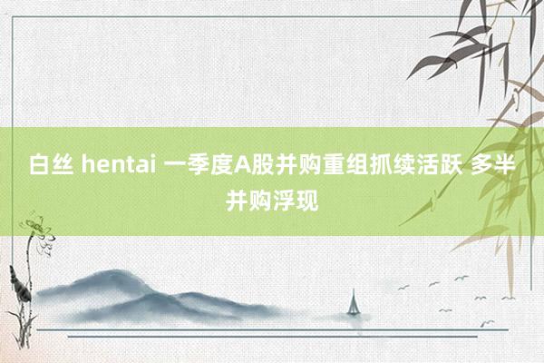 白丝 hentai 一季度A股并购重组抓续活跃 多半并购浮现