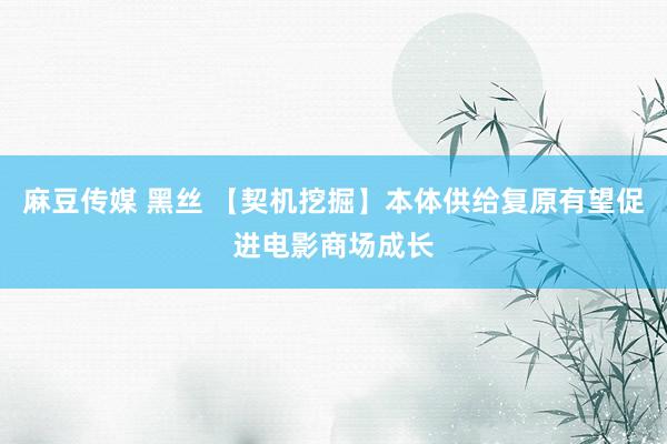 麻豆传媒 黑丝 【契机挖掘】本体供给复原有望促进电影商场成长