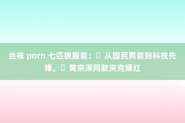 丝袜 porn 七匹狼服装:从国民男装到科技先锋,黄宗泽同款夹克爆红