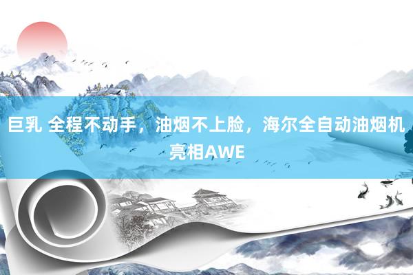 巨乳 全程不动手,油烟不上脸,海尔全自动油烟机亮相AWE