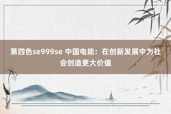 第四色se999se 中国电能:在创新发展中为社会创造更大价值