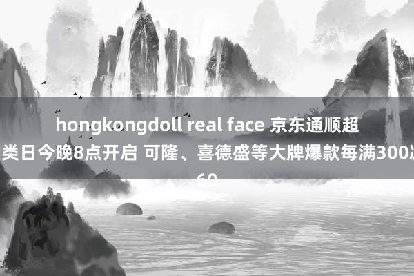 hongkongdoll real face 京东通顺超等品类日今晚8点开启 可隆、喜德盛等大牌爆款每满300减60
