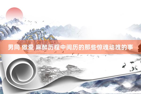 男同 做爱 麻醉历程中阅历的那些惊魂动魄的事
