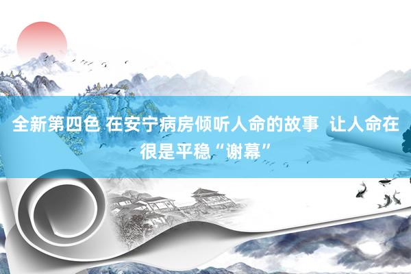 全新第四色 在安宁病房倾听人命的故事  让人命在很是平稳“谢幕”