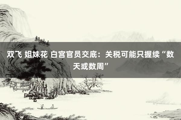双飞 姐妹花 白宫官员交底:关税可能只握续“数天或数周”