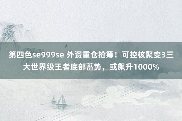 第四色se999se 外资重仓抢筹!可控核聚变3三大世界级王者底部蓄势,或飙升1000%