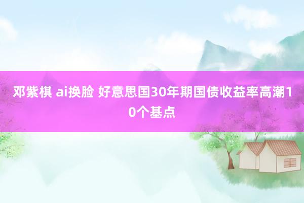 邓紫棋 ai换脸 好意思国30年期国债收益率高潮10个基点