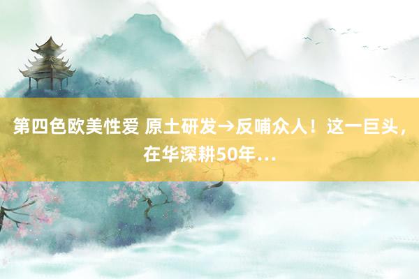 第四色欧美性爱 原土研发→反哺众人!这一巨头,在华深耕50年…