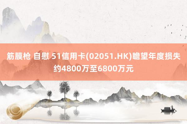 筋膜枪 自慰 51信用卡(02051.HK)瞻望年度损失约4800万至6800万元