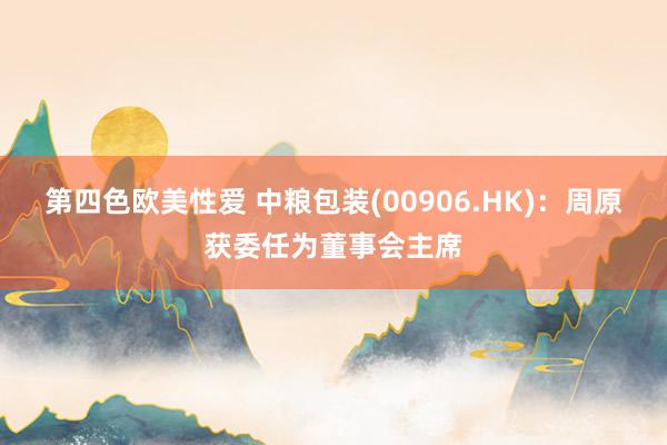 第四色欧美性爱 中粮包装(00906.HK):周原获委任为董事会主席
