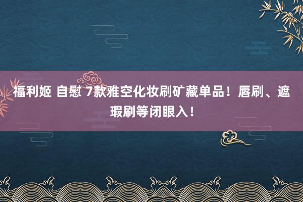 福利姬 自慰 7款雅空化妆刷矿藏单品!唇刷、遮瑕刷等闭眼入!
