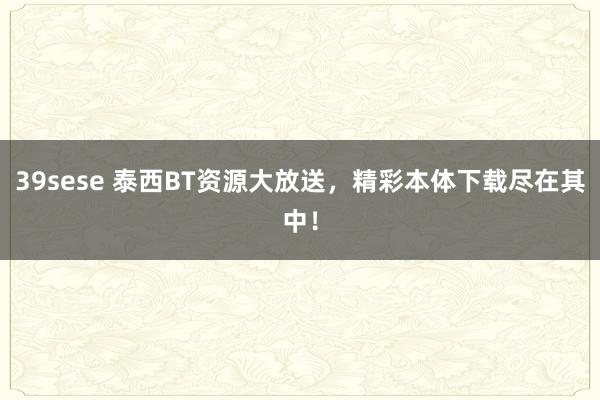 39sese 泰西BT资源大放送,精彩本体下载尽在其中!