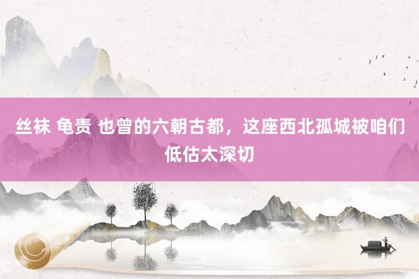 丝袜 龟责 也曾的六朝古都,这座西北孤城被咱们低估太深切