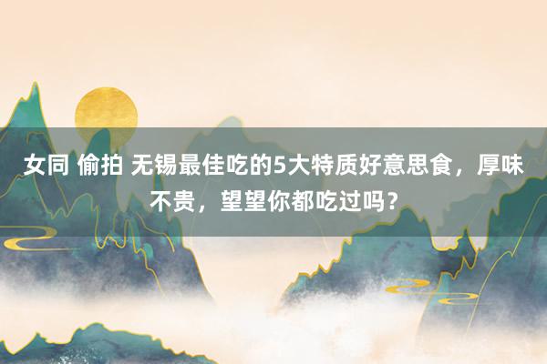 女同 偷拍 无锡最佳吃的5大特质好意思食,厚味不贵,望望你都吃过吗?