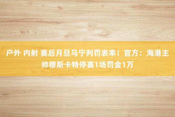 户外 内射 赛后月旦马宁判罚表率!官方:海港主帅穆斯卡特停赛1场罚金1万