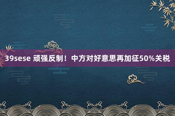 39sese 顽强反制!中方对好意思再加征50%关税