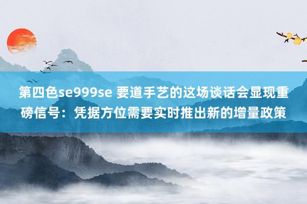 第四色se999se 要道手艺的这场谈话会显现重磅信号:凭据方位需要实时推出新的增量政策