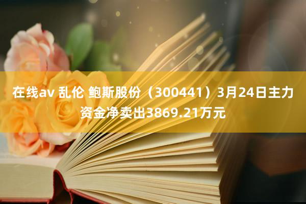 在线av 乱伦 鲍斯股份(300441)3月24日主力资金净卖出3869.21万元