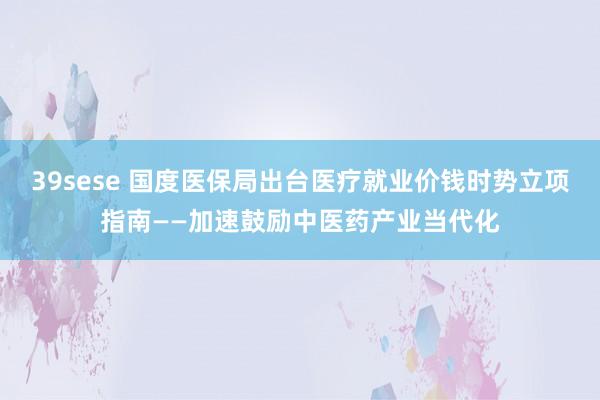 39sese 国度医保局出台医疗就业价钱时势立项指南——加速鼓励中医药产业当代化