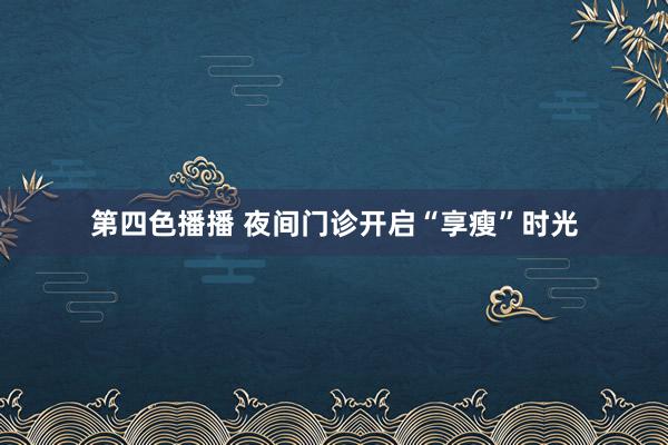 第四色播播 夜间门诊开启“享瘦”时光