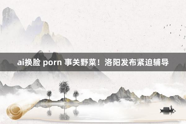 ai换脸 porn 事关野菜!洛阳发布紧迫辅导