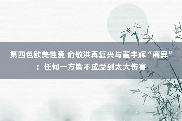 第四色欧美性爱 俞敏洪再复兴与董宇辉“离异”:任何一方皆不成受到太大伤害