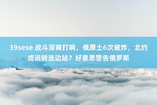 39sese 战斗深宵打响,俄原土6次被炸,北约或运转选边站?好意思警告俄罗斯