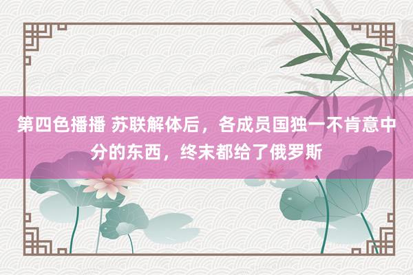 第四色播播 苏联解体后,各成员国独一不肯意中分的东西,终末都给了俄罗斯