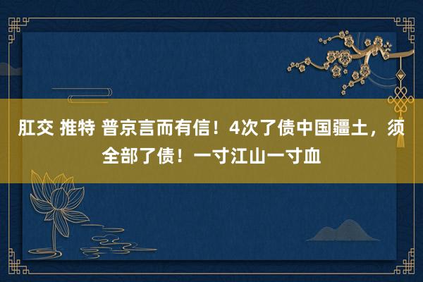 肛交 推特 普京言而有信!4次了债中国疆土,须全部了债!一寸江山一寸血