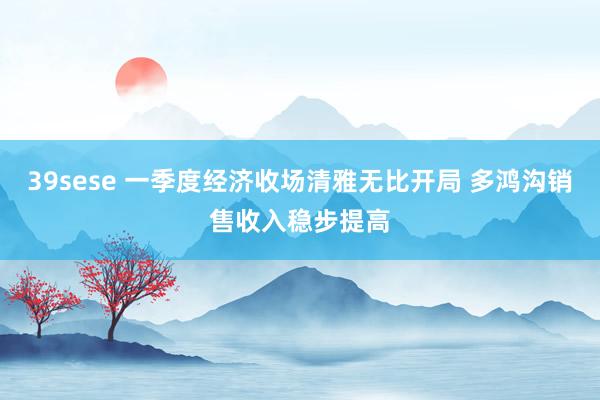 39sese 一季度经济收场清雅无比开局 多鸿沟销售收入稳步提高