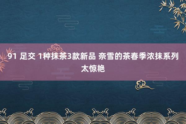 91 足交 1种抹茶3款新品 奈雪的茶春季浓抹系列太惊艳