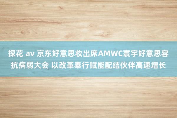 探花 av 京东好意思妆出席AMWC寰宇好意思容抗病弱大会 以改革奉行赋能配结伙伴高速增长