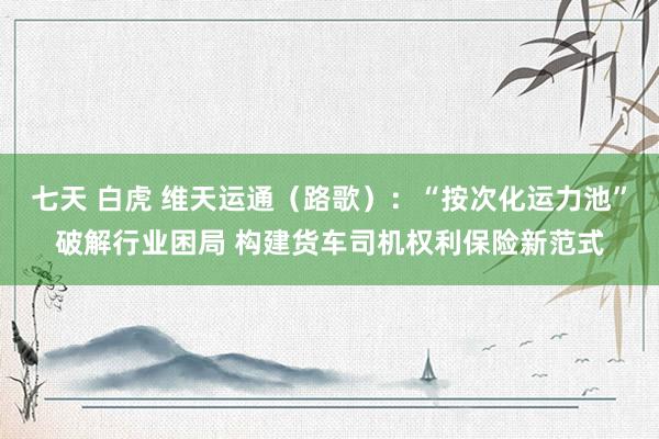 七天 白虎 维天运通(路歌):“按次化运力池”破解行业困局 构建货车司机权利保险新范式