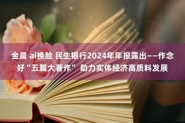 金晨 ai换脸 民生银行2024年年报露出——作念好“五篇大著作” 助力实体经济高质料发展