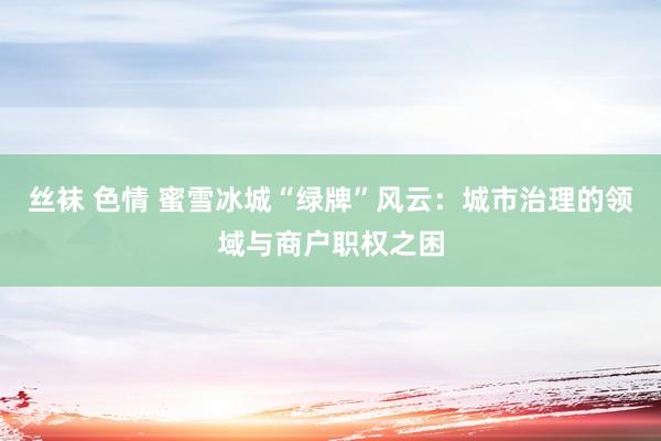 丝袜 色情 蜜雪冰城“绿牌”风云:城市治理的领域与商户职权之困