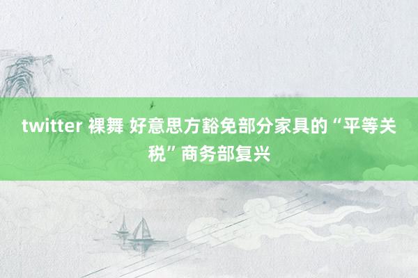 twitter 裸舞 好意思方豁免部分家具的“平等关税”商务部复兴