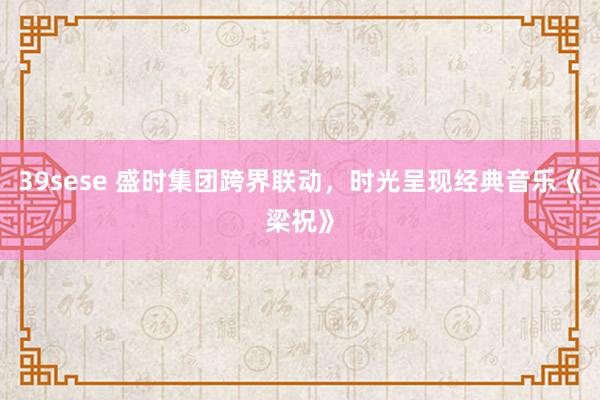 39sese 盛时集团跨界联动,时光呈现经典音乐《梁祝》